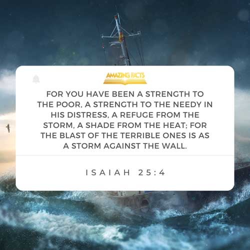 For thou hast been a strength to the poor, a strength to the needy in his distress, a refuge from the storm, a shadow from the heat, when the blast of the terrible ones is as a storm against the wall. Isaiah 25:4