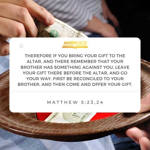 Therefore if thou bring thy gift to the altar, and there rememberest that thy brother hath ought against thee;  Leave there thy gift before the altar, and go thy way; first be reconciled to thy brother, and then come and offer thy gift. Matthew 5:23-24